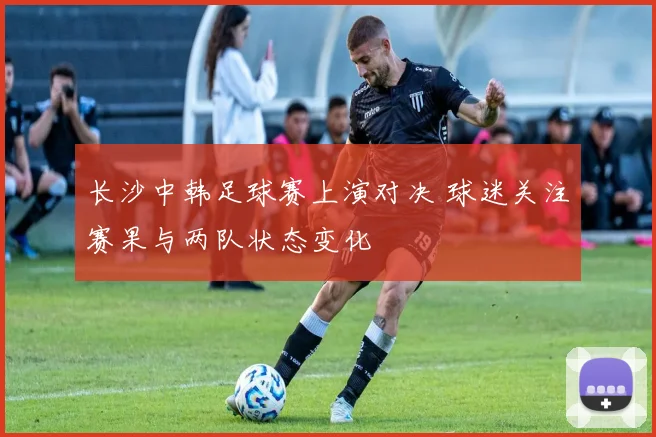 长沙中韩足球赛上演对决 球迷关注赛果与两队状态变化